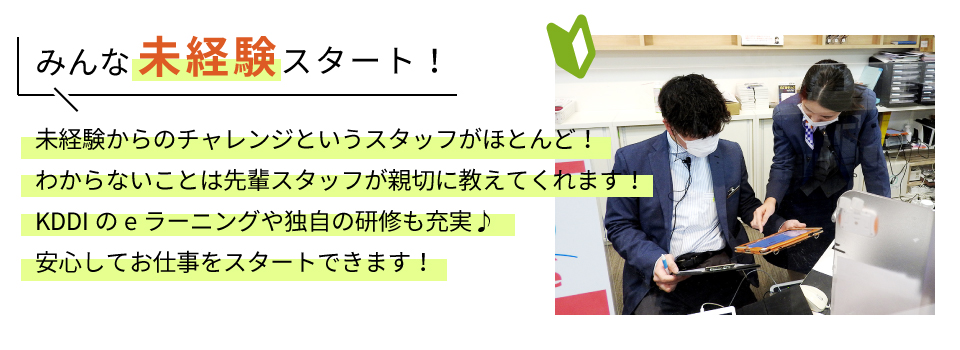 みんな未経験スタート！未経験からのチャレンジというスタッフがほとんど！わからないことは先輩スタッフが親切に教えてくれます！KDDIのeラーニングや独自の研修も充実♪安心してお仕事をスタートできます！