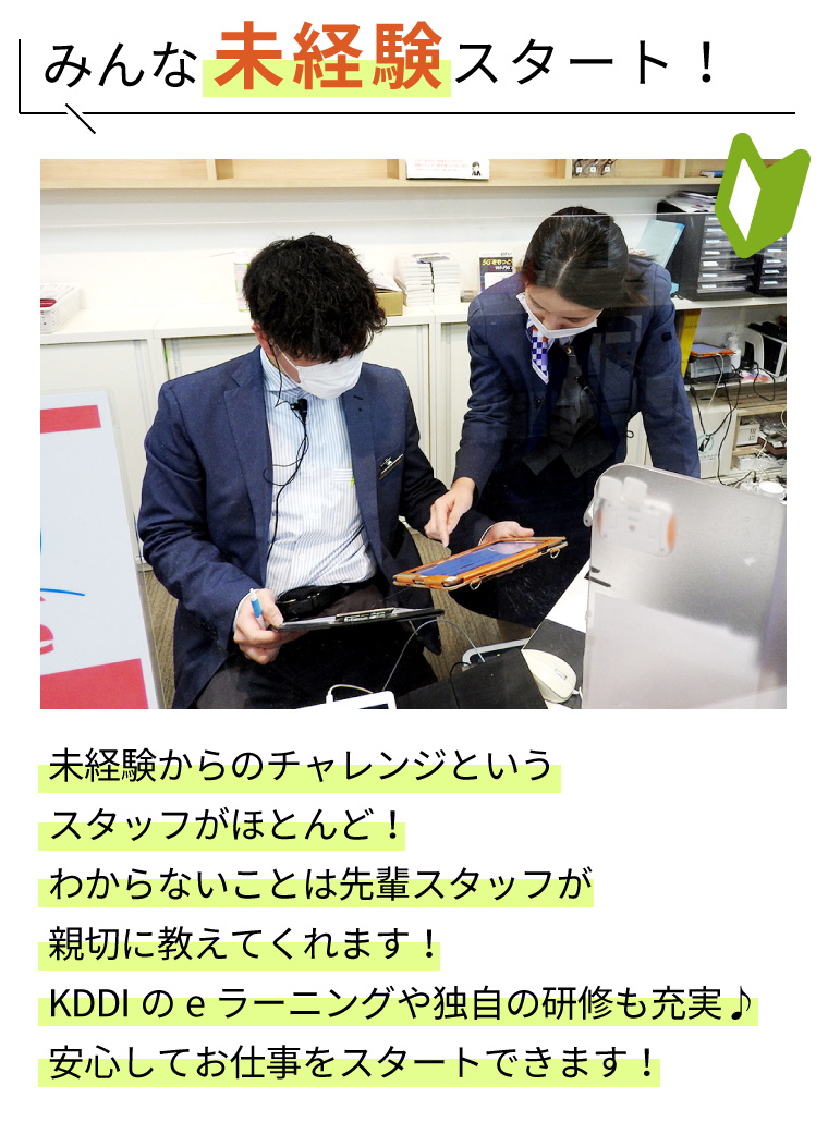 みんな未経験スタート！未経験からのチャレンジというスタッフがほとんど！わからないことは先輩スタッフが親切に教えてくれます！KDDIのeラーニングや独自の研修も充実♪安心してお仕事をスタートできます！