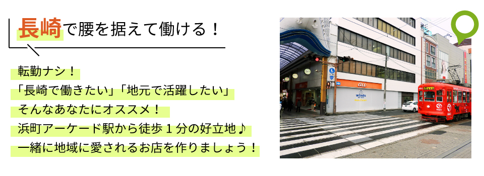 長崎で腰を据えて働ける！転勤ナシ！「長崎で働きたい」「地元で活躍したい」そんなあなたにオススメ！浜町アーケード駅から徒歩1分の好立地♪一緒に地域に愛されるお店を作りましょう！