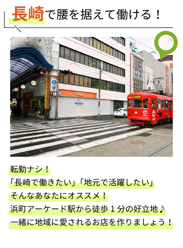 長崎で腰を据えて働ける！転勤ナシ！「長崎で働きたい」「地元で活躍したい」そんなあなたにオススメ！浜町アーケード駅から徒歩1分の好立地♪一緒に地域に愛されるお店を作りましょう！