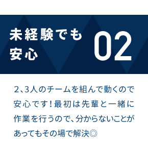 未経験でも安心 2、3人のチームを組んで動くので安心です！最初は先輩と一緒に作業を行うので、分からないことがあってもその場で解決◎