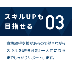 スキルUPも目指せる 資格取得支援があるので働きながらスキルを取得可能！一人前になるまでしっかりサポートします。
