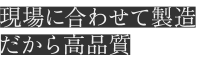 現場に合わせて製造だから高品質