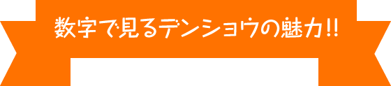 数字で見るデンショウの魅力!!