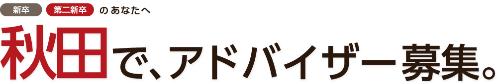 「新卒」「第二新卒」のあなたへ。秋田で、アドバイザー（内勤）募集。