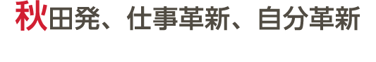 秋田発、仕事革新、自分革新