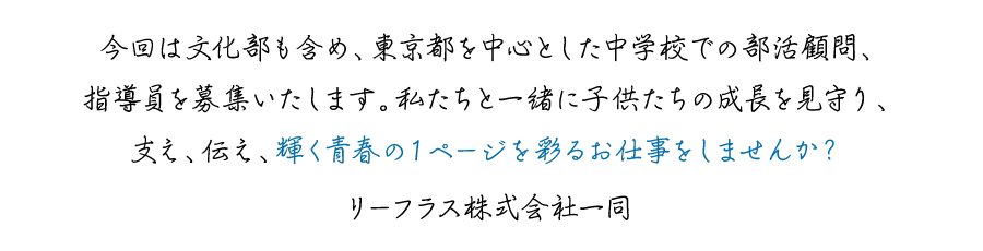 今回は文化部も含め、東京都を中心とした中学校での部活顧問、指導員を募集いたします。私たちと一緒に子供たちの成長を見守り、支え、伝え、輝く青春の１ページを彩るお仕事をしませんか？リーフラス株式会社一同