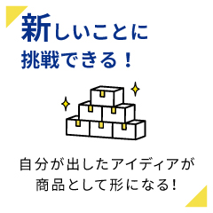 新しいことに挑戦できる！自分が出したアイディアが商品として形になる！
