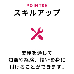 スキルアップ 業務を通して知識や経験、技術を身に付けることができます。
