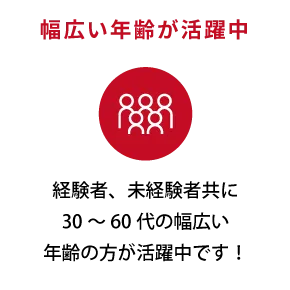 幅広い年齢が活躍中。経験者、未経験者共に30～60代の幅広い年齢の方が活躍中です！